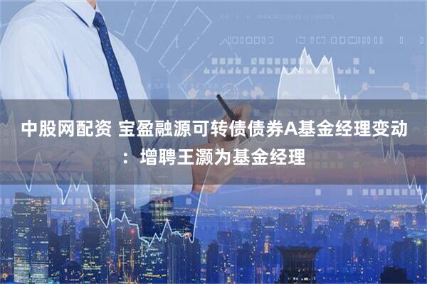 中股网配资 宝盈融源可转债债券A基金经理变动：增聘王灏为基金经理