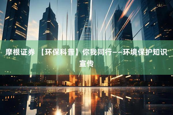 摩根证券 【环保科普】你我同行——环境保护知识宣传